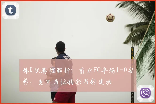 韩K联赛程解析：首尔FC半场1-0安养，克里马拉精彩吊射建功