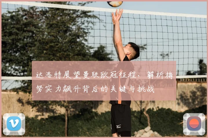 达洛特展望曼联欧冠征程，解析梅努实力飙升背后的关键与挑战