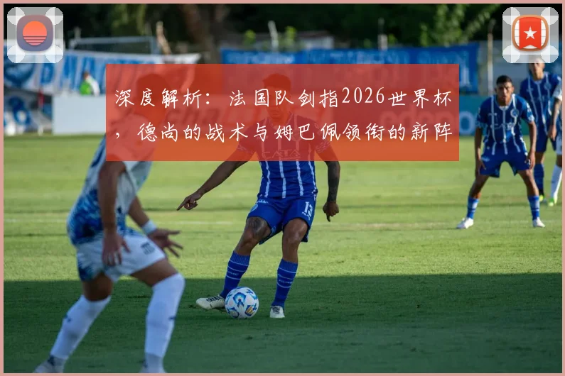 深度解析：法国队剑指2026世界杯，德尚的战术与姆巴佩领衔的新阵容面临哪些关键挑战？