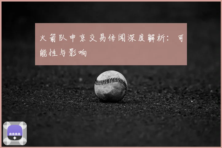 火箭队申京交易传闻深度解析：可能性与影响