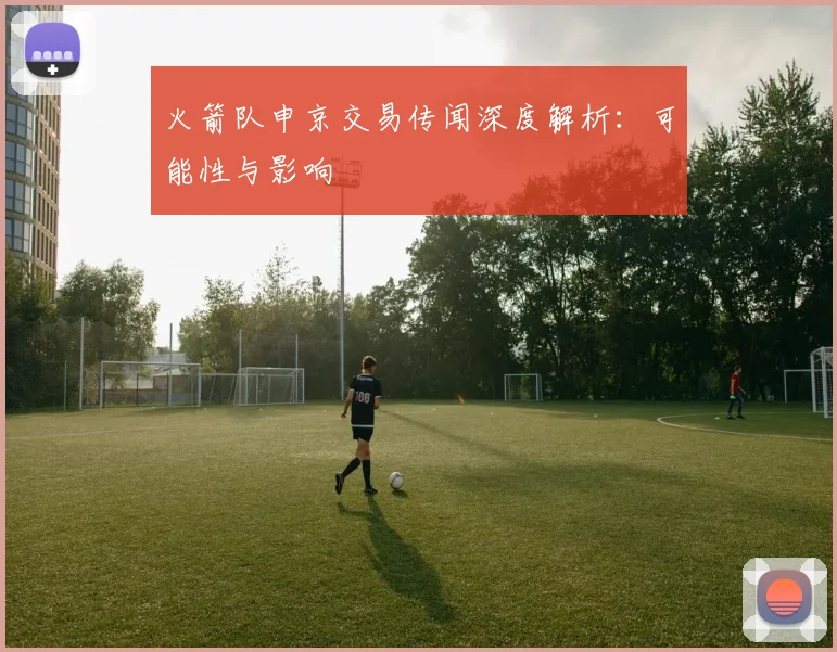 火箭队申京交易传闻深度解析：可能性与影响
