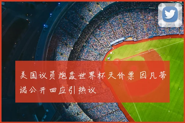 美国议员炮轰世界杯天价票 因凡蒂诺公开回应引热议
