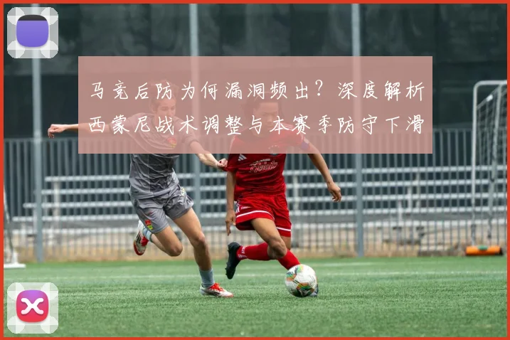 马竞后防为何漏洞频出?深度解析西蒙尼战术调整与本赛季防守下滑根源