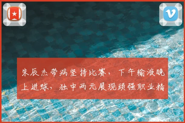 朱辰杰带病坚持比赛，下午输液晚上进球，独中两元展现顽强职业精神