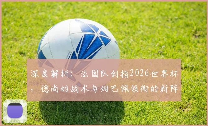 深度解析：法国队剑指2026世界杯，德尚的战术与姆巴佩领衔的新阵容面临哪些关键挑战？