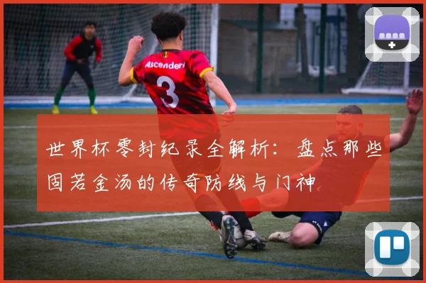 世界杯零封纪录全解析：盘点那些固若金汤的传奇防线与门神