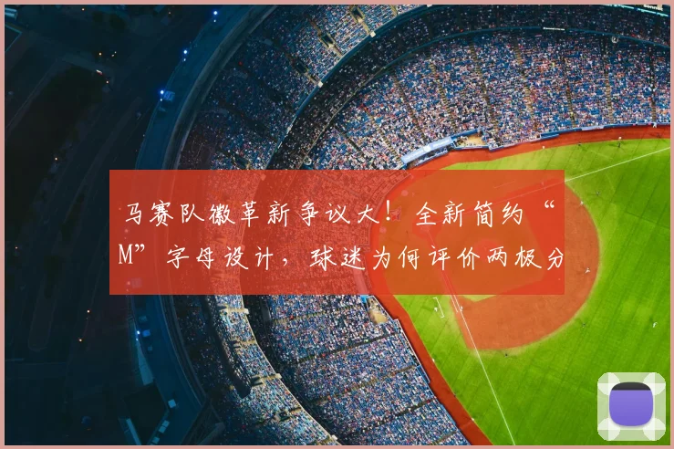 马赛队徽革新争议大！全新简约“M”字母设计，球迷为何评价两极分化？深度解析其历史与未来